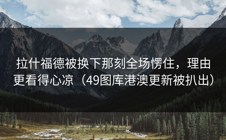 拉什福德被换下那刻全场愣住，理由更看得心凉（49图库港澳更新被扒出）