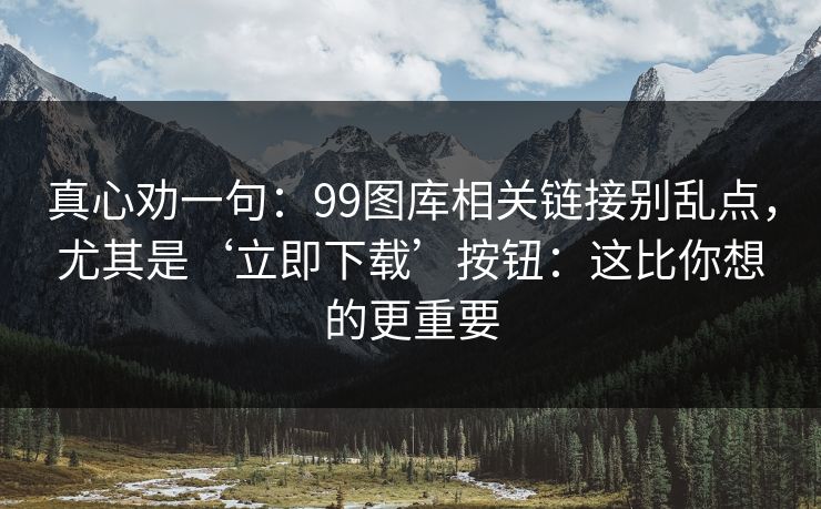 真心劝一句：99图库相关链接别乱点，尤其是‘立即下载’按钮：这比你想的更重要