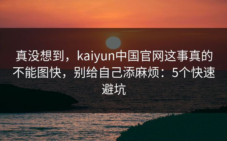 真没想到，kaiyun中国官网这事真的不能图快，别给自己添麻烦：5个快速避坑