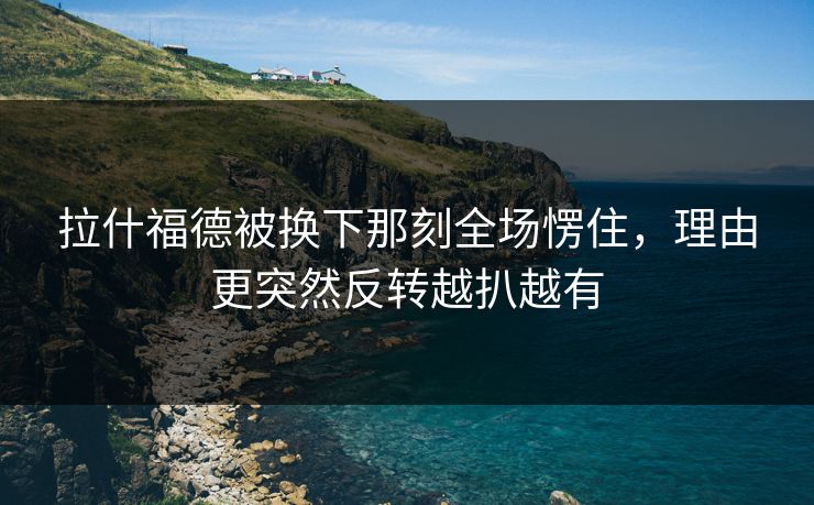拉什福德被换下那刻全场愣住，理由更突然反转越扒越有