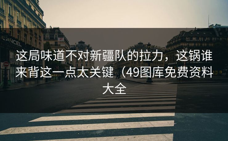 这局味道不对新疆队的拉力，这锅谁来背这一点太关键（49图库免费资料大全