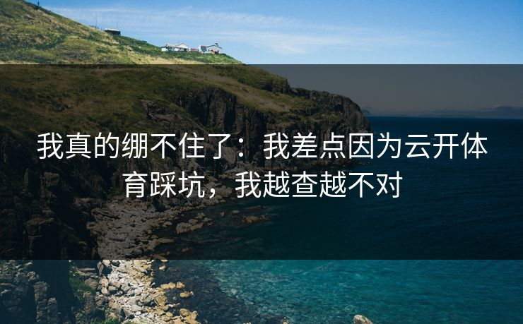 我真的绷不住了：我差点因为云开体育踩坑，我越查越不对