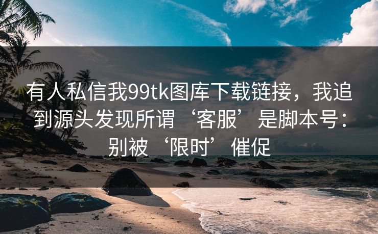 有人私信我99tk图库下载链接，我追到源头发现所谓‘客服’是脚本号：别被‘限时’催促