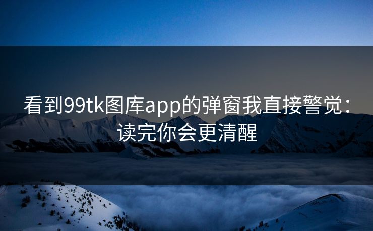 看到99tk图库app的弹窗我直接警觉：读完你会更清醒