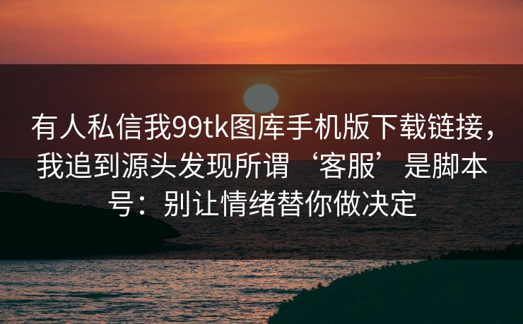 有人私信我99tk图库手机版下载链接，我追到源头发现所谓‘客服’是脚本号：别让情绪替你做决定
