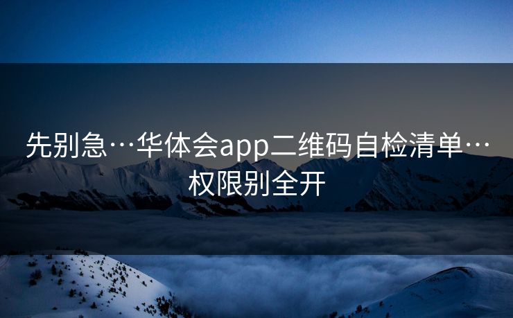 先别急…华体会app二维码自检清单…权限别全开