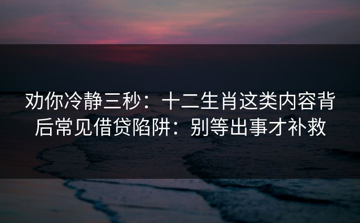 劝你冷静三秒：十二生肖这类内容背后常见借贷陷阱：别等出事才补救