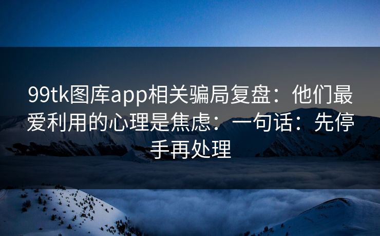 99tk图库app相关骗局复盘：他们最爱利用的心理是焦虑：一句话：先停手再处理