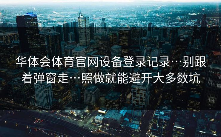 华体会体育官网设备登录记录…别跟着弹窗走…照做就能避开大多数坑