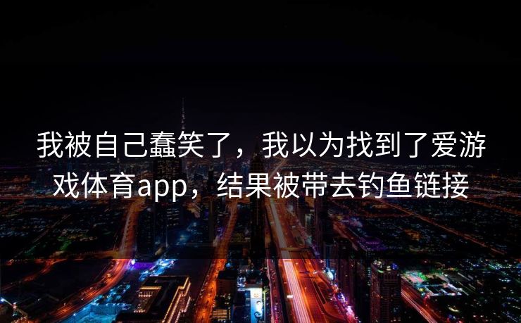 我被自己蠢笑了，我以为找到了爱游戏体育app，结果被带去钓鱼链接