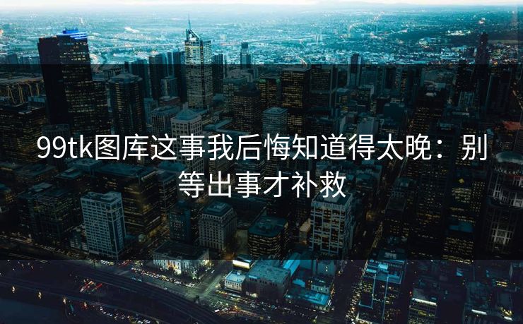 99tk图库这事我后悔知道得太晚：别等出事才补救