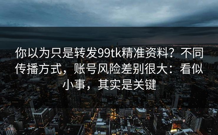 你以为只是转发99tk精准资料？不同传播方式，账号风险差别很大：看似小事，其实是关键