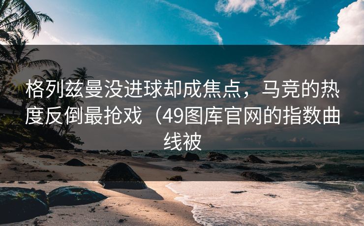 格列兹曼没进球却成焦点，马竞的热度反倒最抢戏（49图库官网的指数曲线被