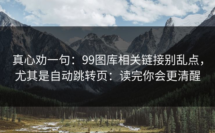 真心劝一句：99图库相关链接别乱点，尤其是自动跳转页：读完你会更清醒