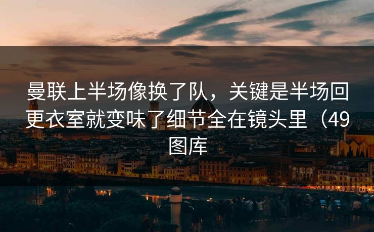 曼联上半场像换了队，关键是半场回更衣室就变味了细节全在镜头里（49图库