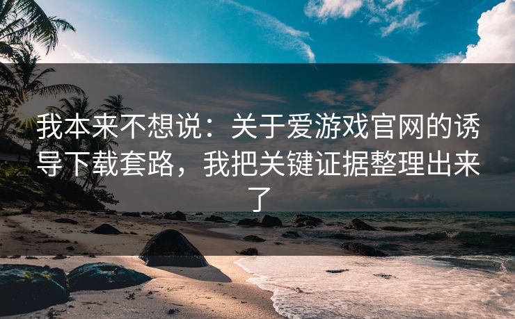 我本来不想说：关于爱游戏官网的诱导下载套路，我把关键证据整理出来了