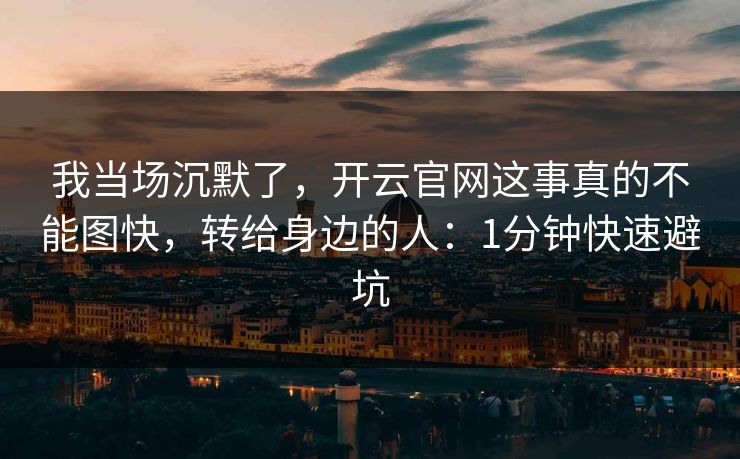 我当场沉默了，开云官网这事真的不能图快，转给身边的人：1分钟快速避坑