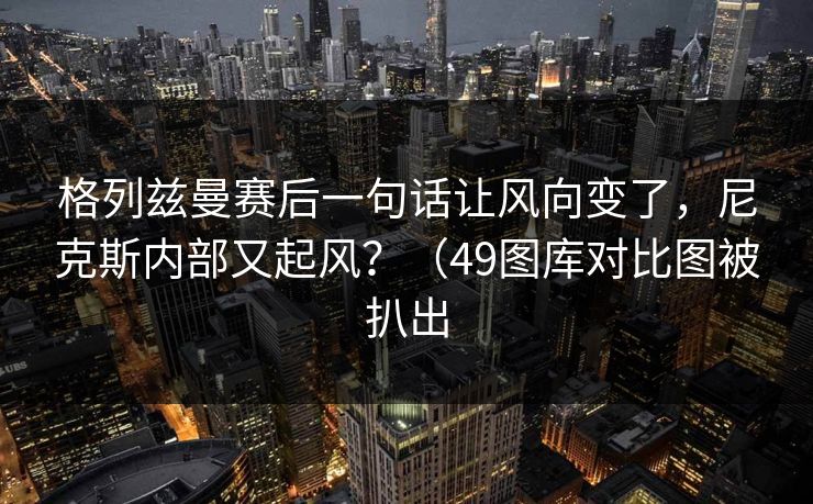 格列兹曼赛后一句话让风向变了，尼克斯内部又起风？（49图库对比图被扒出