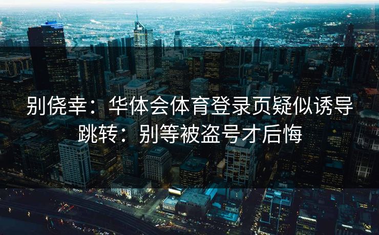 别侥幸：华体会体育登录页疑似诱导跳转：别等被盗号才后悔