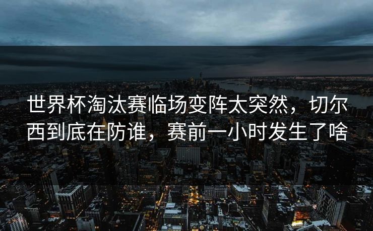 世界杯淘汰赛临场变阵太突然，切尔西到底在防谁，赛前一小时发生了啥